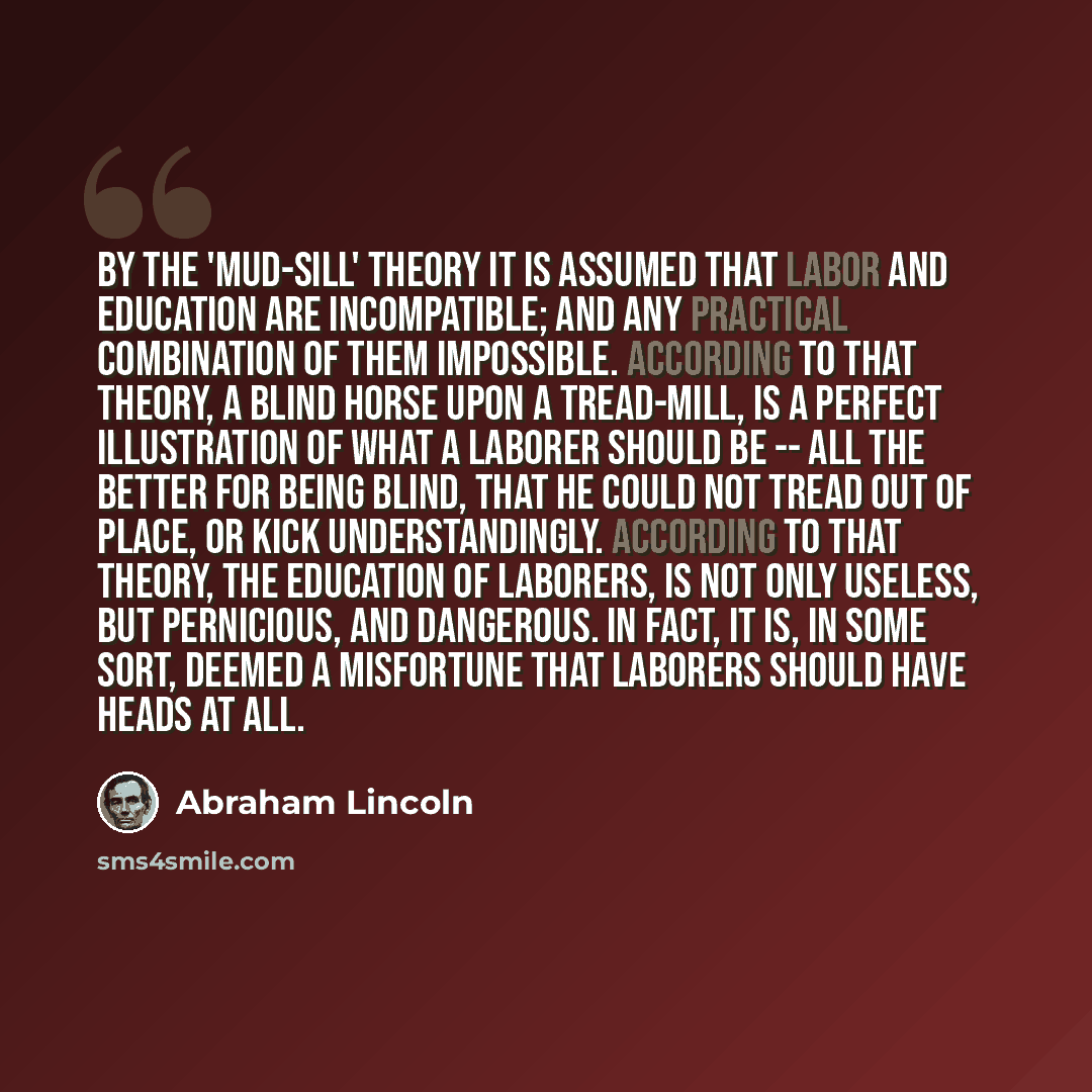 “By the 'mud-sill' theory it is assumed that labor and education are incompatible; and any practical combination of them impossible. According to that theory, a blind horse upon a tread-mill, is a perfect illustration of what a laborer should be -- all the better for being blind, that he could not…” quote by Abraham Lincoln