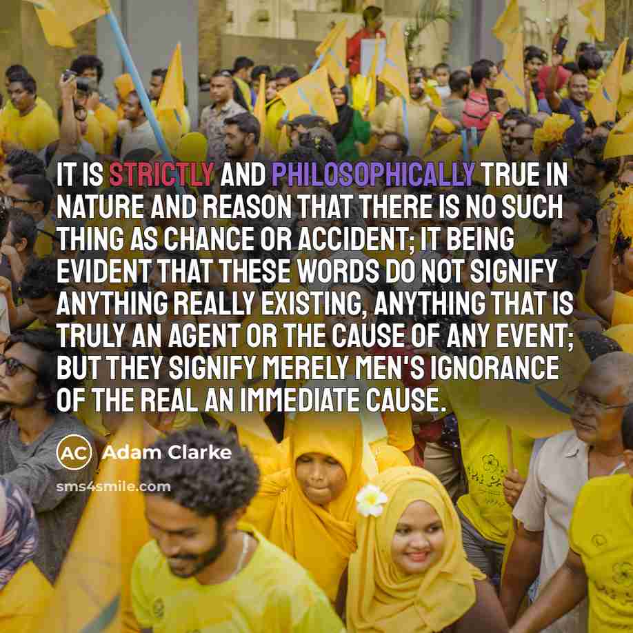 “It is strictly and philosophically true in Nature and reason that there is no such thing as chance or accident; it being evident that these words do not signify anything really existing, anything that is truly an agent or the cause of any event; but they signify merely men's ignorance of the real…” quote by Adam Clarke