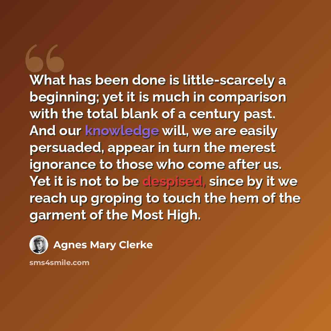 “What has been done is little-scarcely a beginning; yet it is much in comparison with the total blank of a century past. And our knowledge will, we are easily persuaded, appear in turn the merest ignorance to those who come after us. Yet it is not to be despised, since by it we reach up groping to…” quote by Agnes Mary Clerke