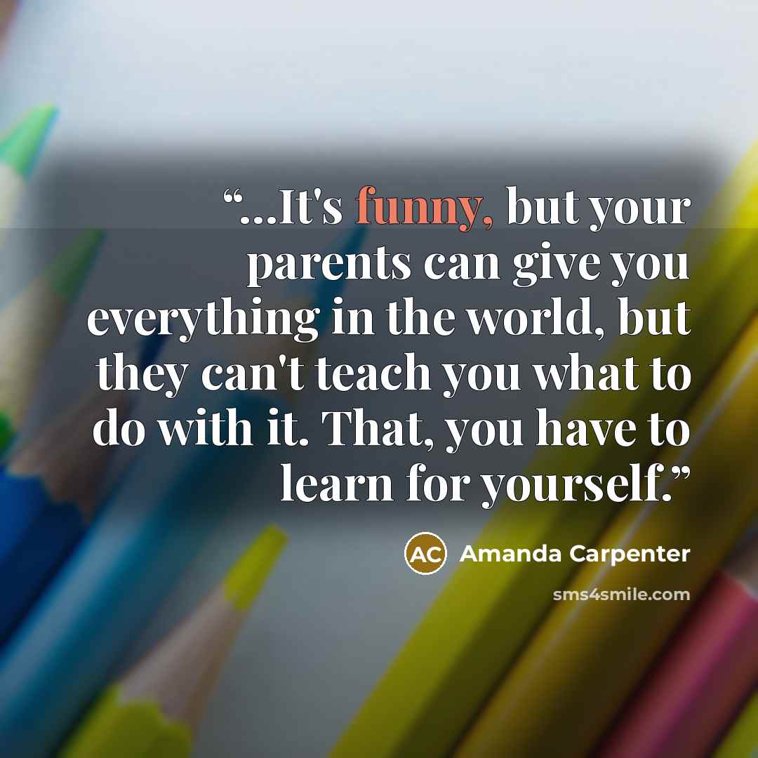 “…It's funny, but your parents can give you everything in the world, but they can't teach you what to do with it. That, you have to learn for yourself.” quote by Amanda Carpenter