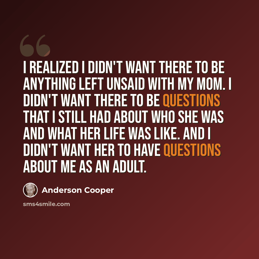 “I realized I didn't want there to be anything left unsaid with my mom. I didn't want there to be questions that I still had about who she was and what her life was like. And I didn't want her to have questions about me as an adult.” quote by Anderson Cooper