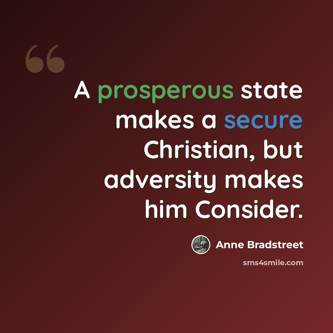 “A prosperous state makes a secure Christian, but adversity makes him Consider.” quote by Anne Bradstreet