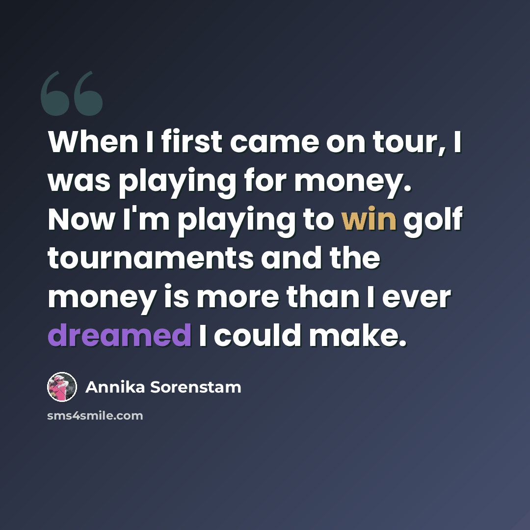 “When I first came on tour, I was playing for money. Now I'm playing to win golf tournaments and the money is more than I ever dreamed I could make.” quote by Annika Sorenstam