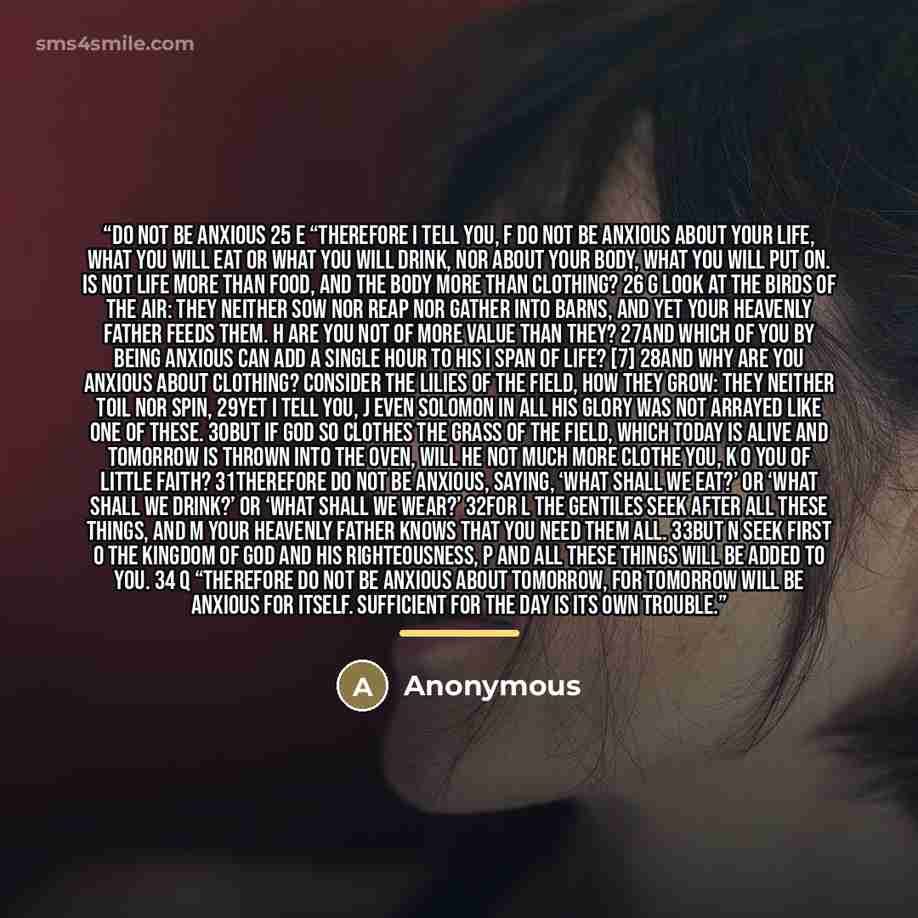“Do Not Be Anxious 25 e “Therefore I tell you, f do not be anxious about your life, what you will eat or what you will drink, nor about your body, what you will put on. Is not life more than food, and the body more than clothing? 26 g Look at the birds of the air: they neither sow nor reap nor…” quote by Anonymous