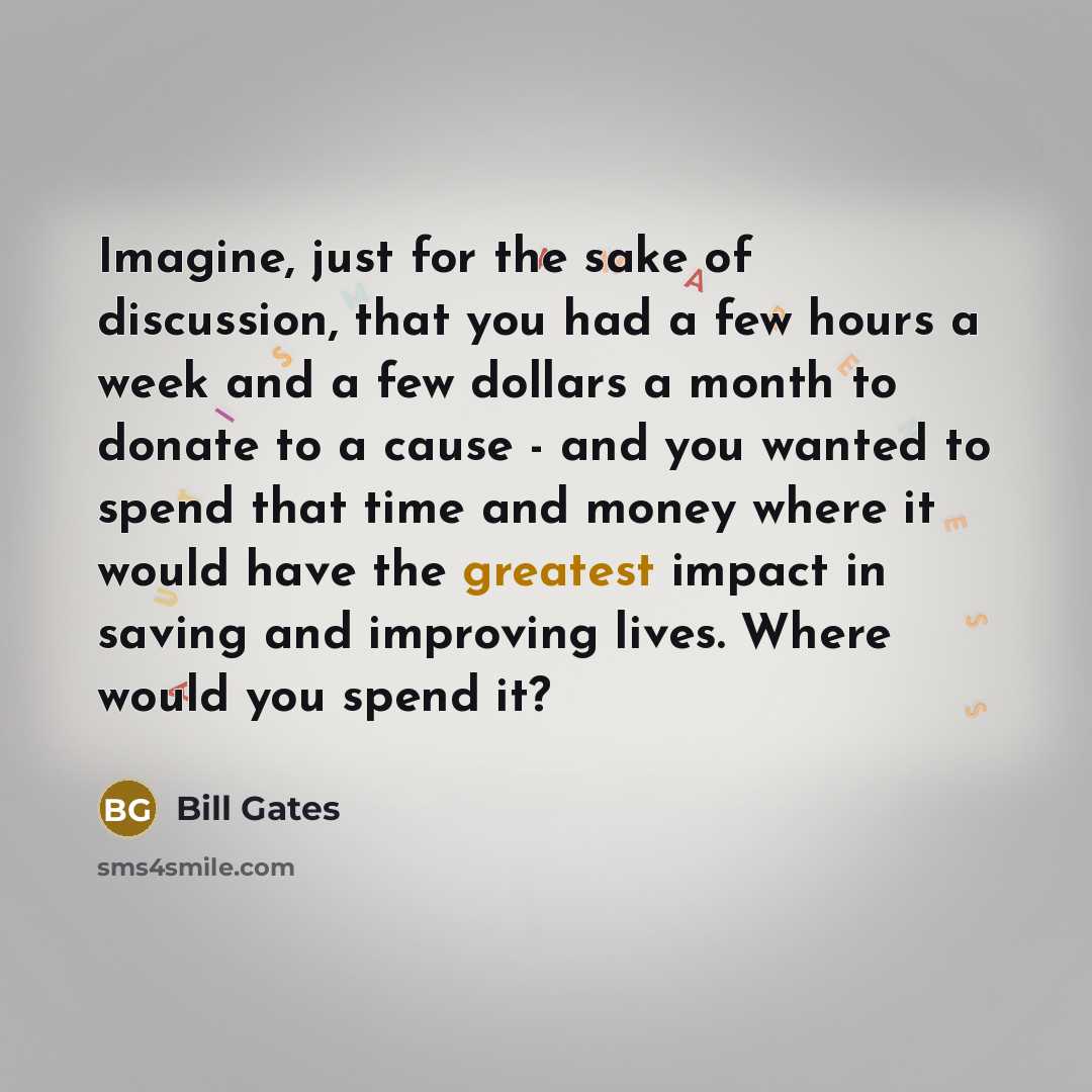 “Imagine, just for the sake of discussion, that you had a few hours a week and a few dollars a month to donate to a cause - and you wanted to spend that time and money where it would have the greatest impact in saving and improving lives. Where would you spend it?” quote by Bill Gates