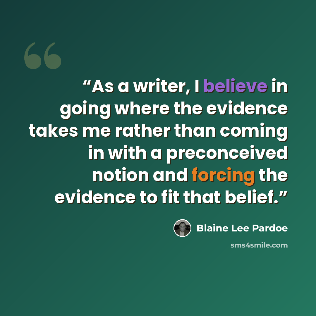 “As a writer, I believe in going where the evidence takes me rather than coming in with a preconceived notion and forcing the evidence to fit that belief.” quote by Blaine Lee Pardoe