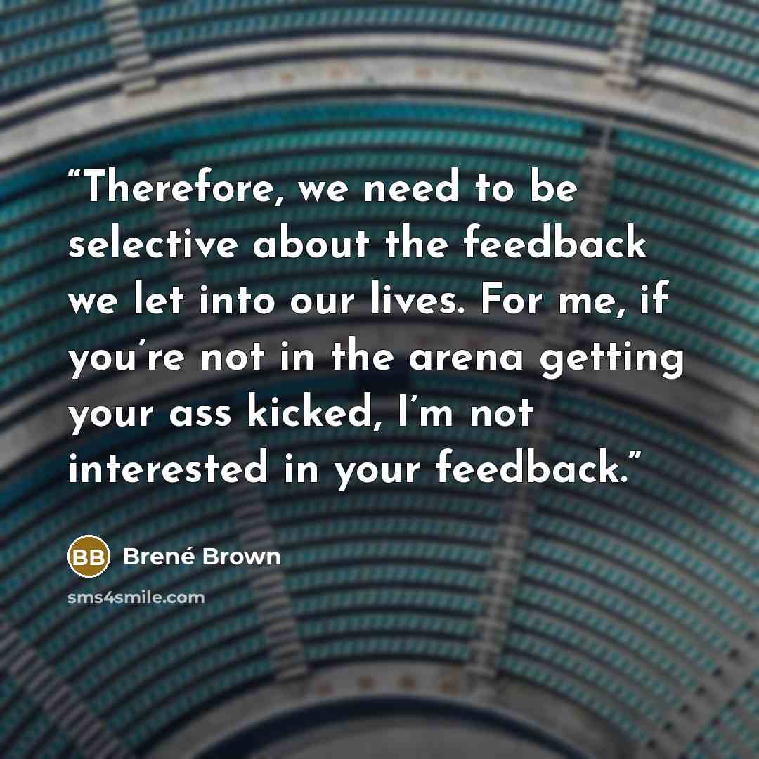 “Therefore, we need to be selective about the feedback we let into our lives. For me, if you’re not in the arena getting your ass kicked, I’m not interested in your feedback.” quote by Brené Brown