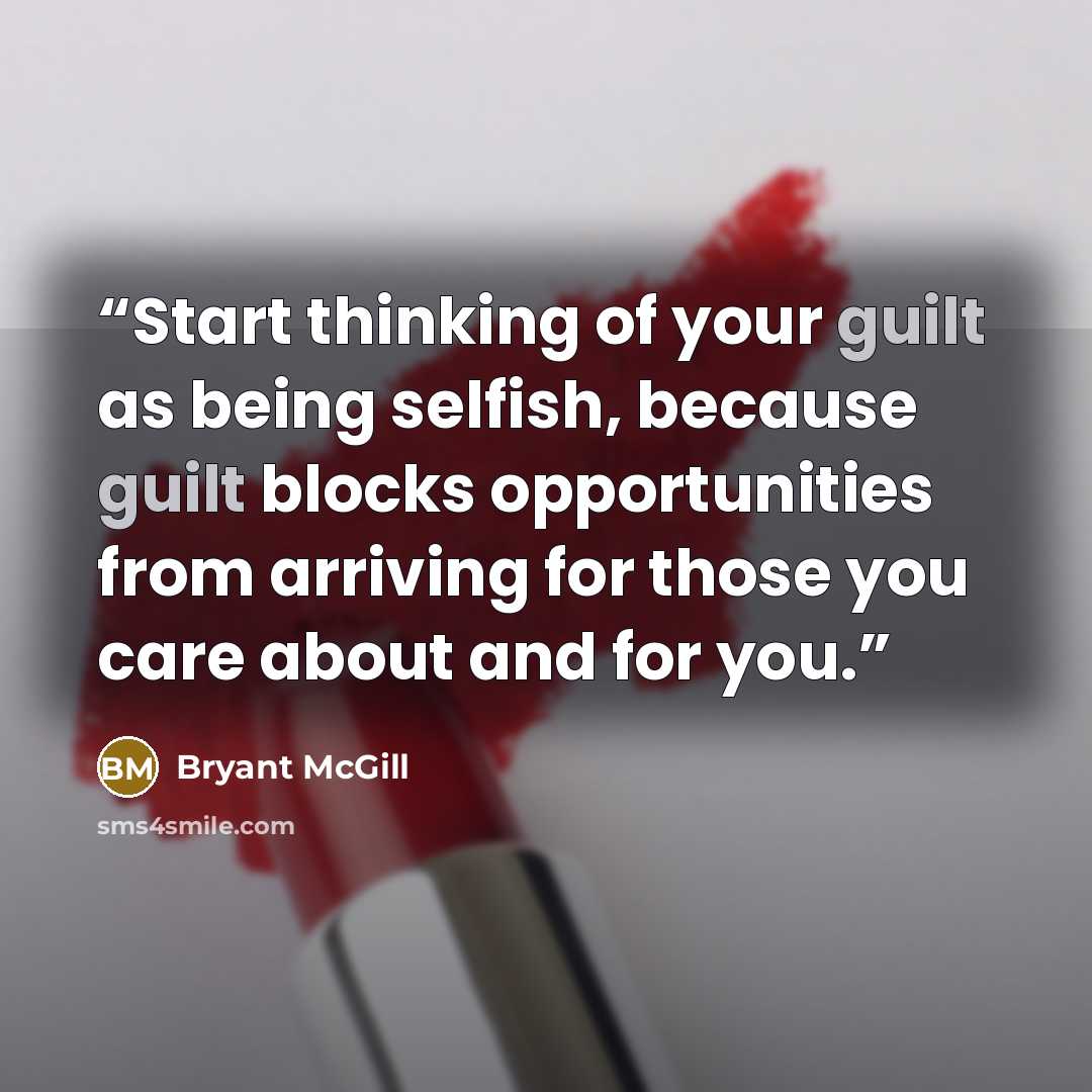 “Start thinking of your guilt as being selfish, because guilt blocks opportunities from arriving for those you care about and for you.” quote by Bryant McGill