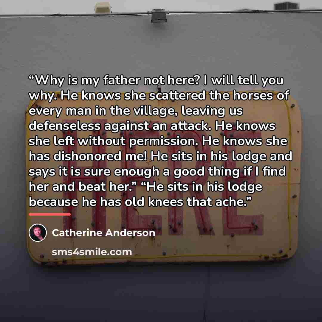 “Why is my father not here? I will tell you why. He knows she scattered the horses of every man in the village, leaving us defenseless against an attack. He knows she left without permission. He knows she has dishonored me! He sits in his lodge and says it is sure enough a good thing if I find her…” quote by Catherine Anderson