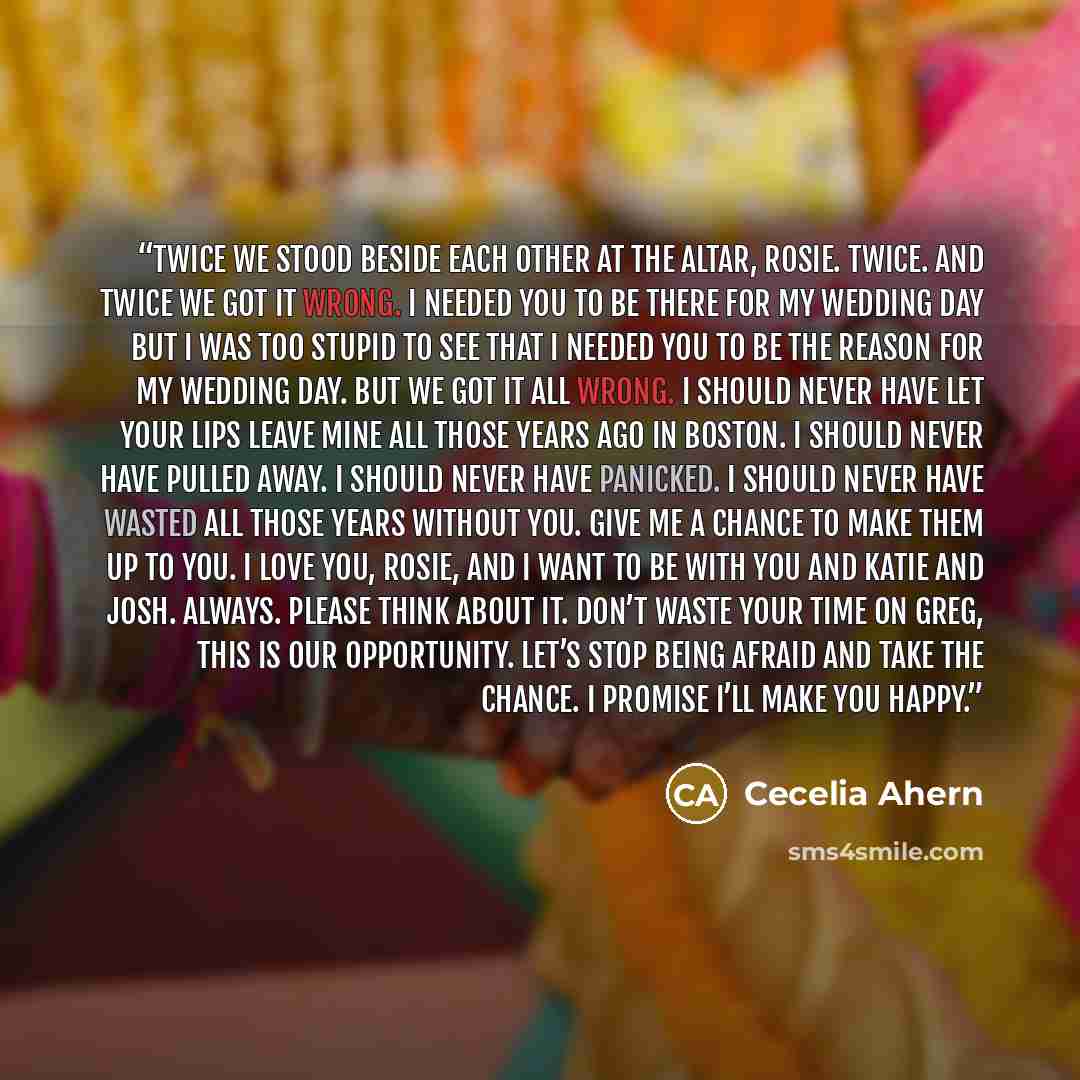 “Twice we stood beside each other at the altar, Rosie. Twice. And twice we got it wrong. I needed you to be there for my wedding day but I was too stupid to see that I needed you to be the reason for my wedding day. But we got it all wrong. I should never have let your lips leave mine all those…” quote by Cecelia Ahern