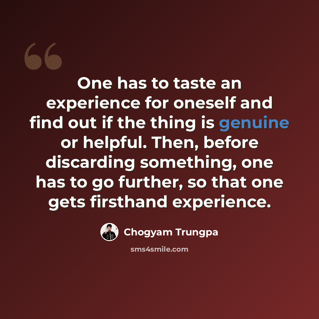“One has to taste an experience for oneself and find out if the thing is genuine or helpful. Then, before discarding something, one has to go further, so that one gets firsthand experience.” quote by Chogyam Trungpa