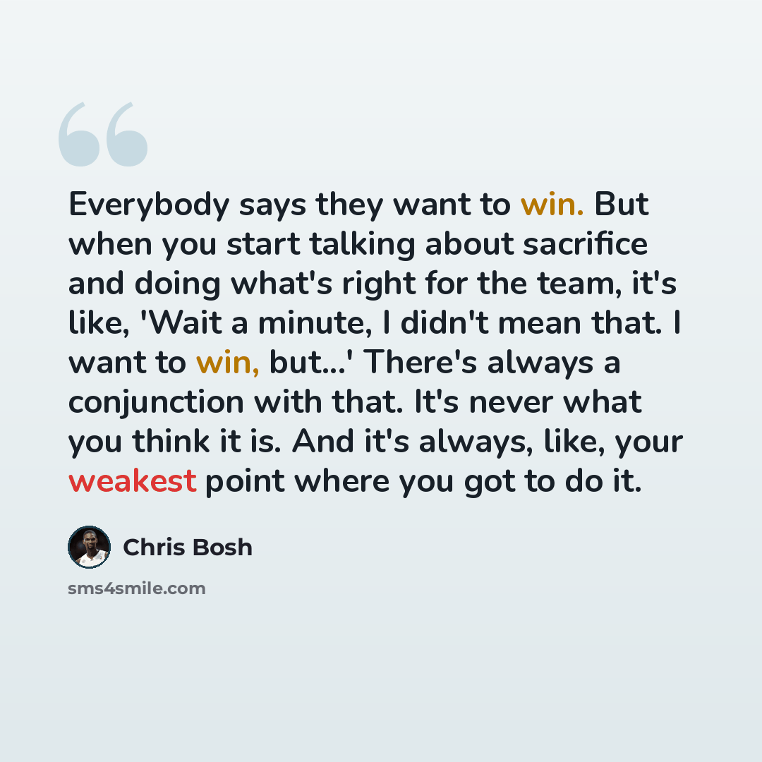“Everybody says they want to win. But when you start talking about sacrifice and doing what's right for the team, it's like, 'Wait a minute, I didn't mean that. I want to win, but...' There's always a conjunction with that. It's never what you think it is. And it's always, like, your weakest point…” quote by Chris Bosh