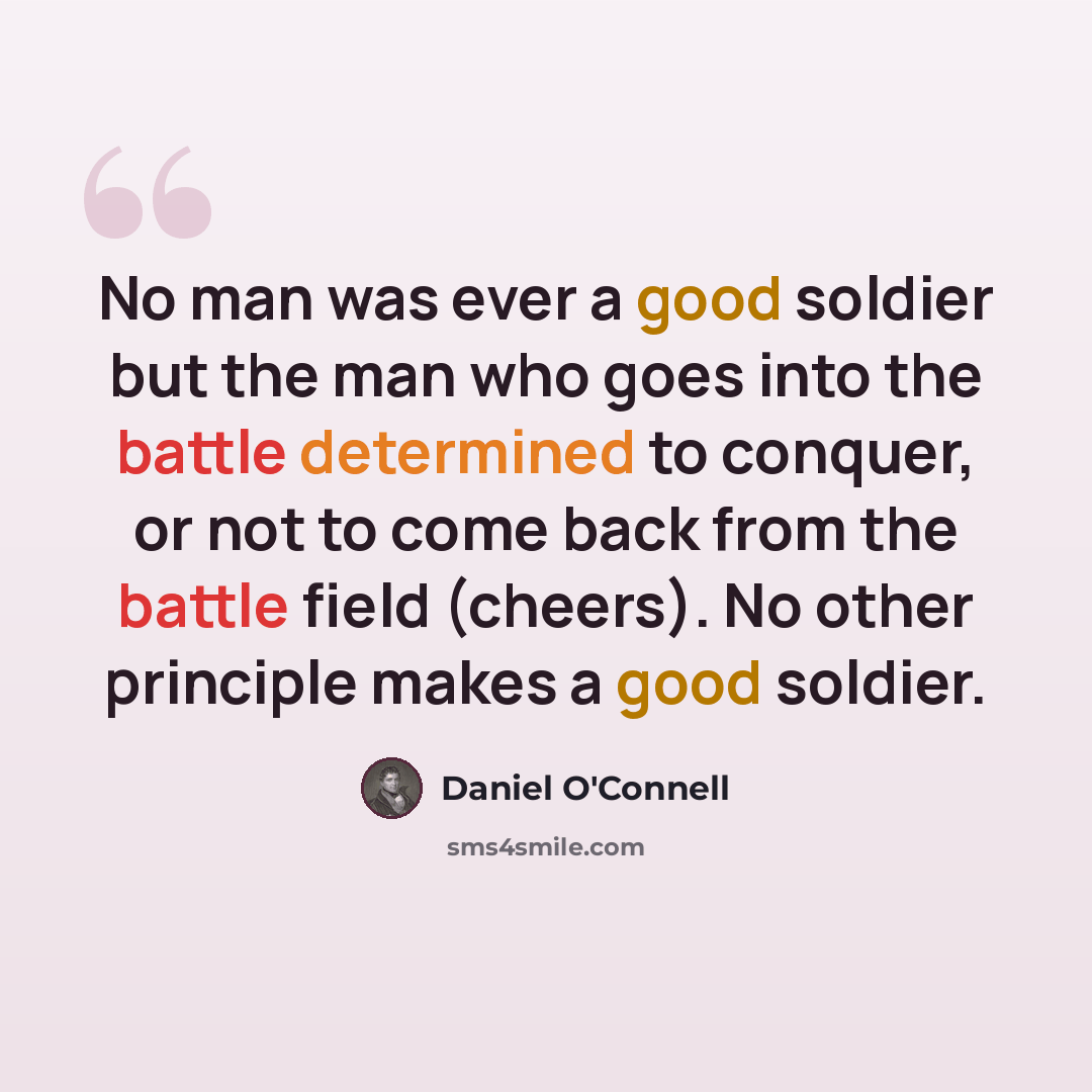 “No man was ever a good soldier but the man who goes into the battle determined to conquer, or not to come back from the battle field (cheers). No other principle makes a good soldier.” quote by Daniel O'Connell
