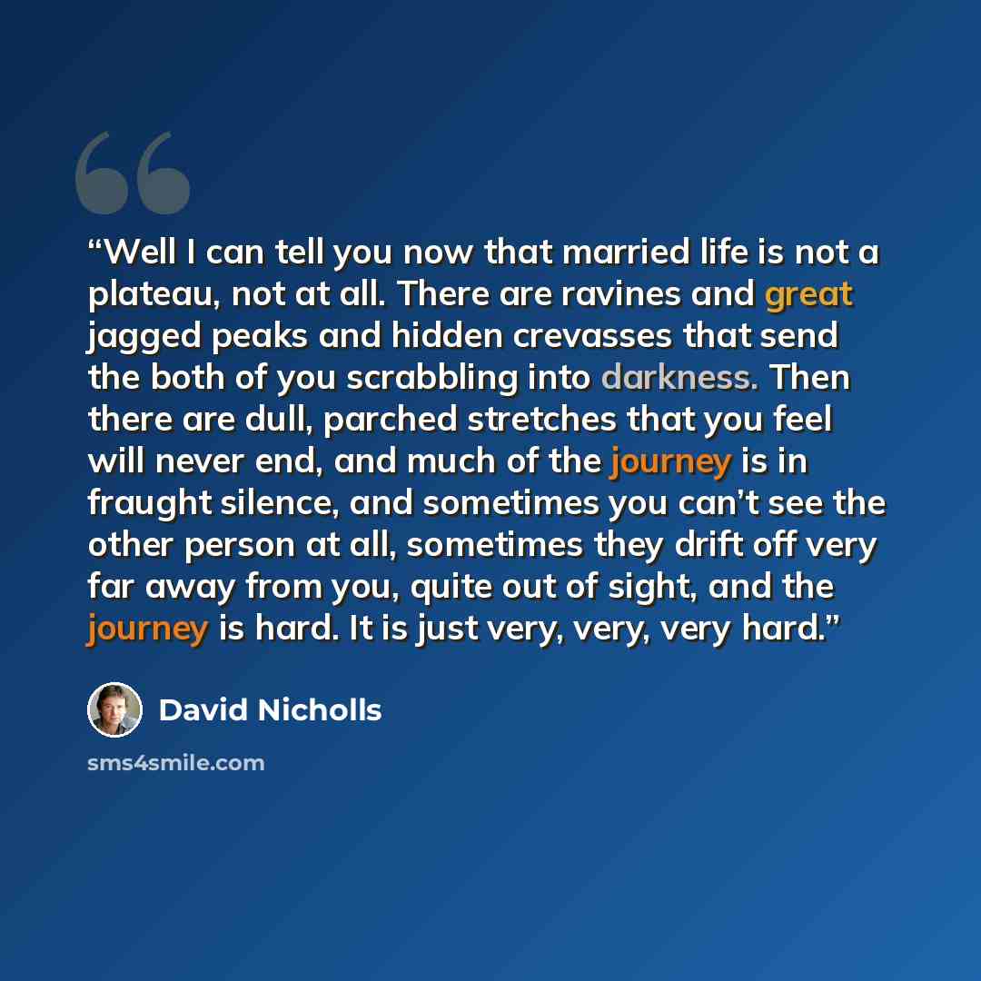 “Well I can tell you now that married life is not a plateau, not at all. There are ravines and great jagged peaks and hidden crevasses that send the both of you scrabbling into darkness. Then there are dull, parched stretches that you feel will never end, and much of the journey is in fraught…” quote by David Nicholls