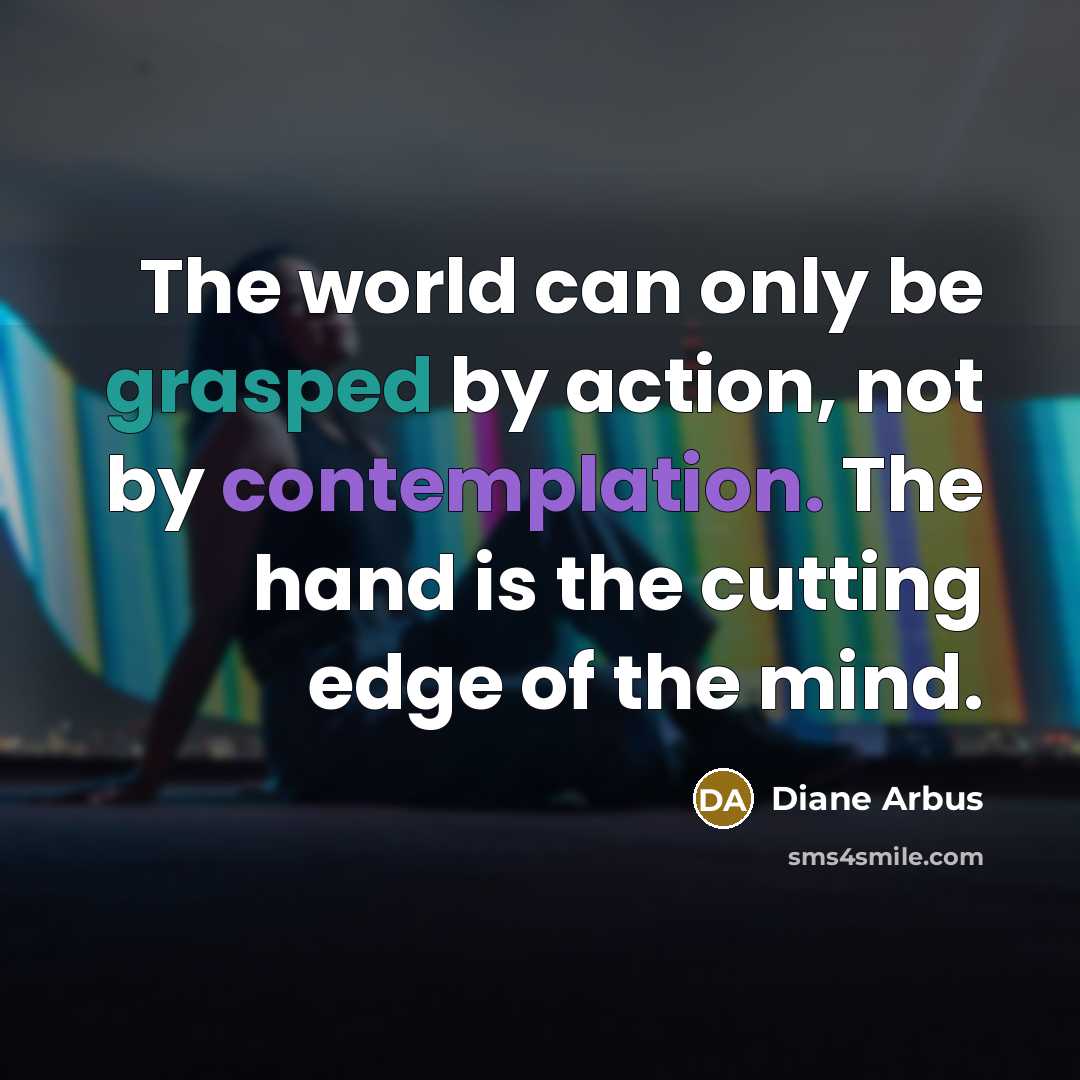 “The world can only be grasped by action, not by contemplation. The hand is the cutting edge of the mind.” quote by Diane Arbus