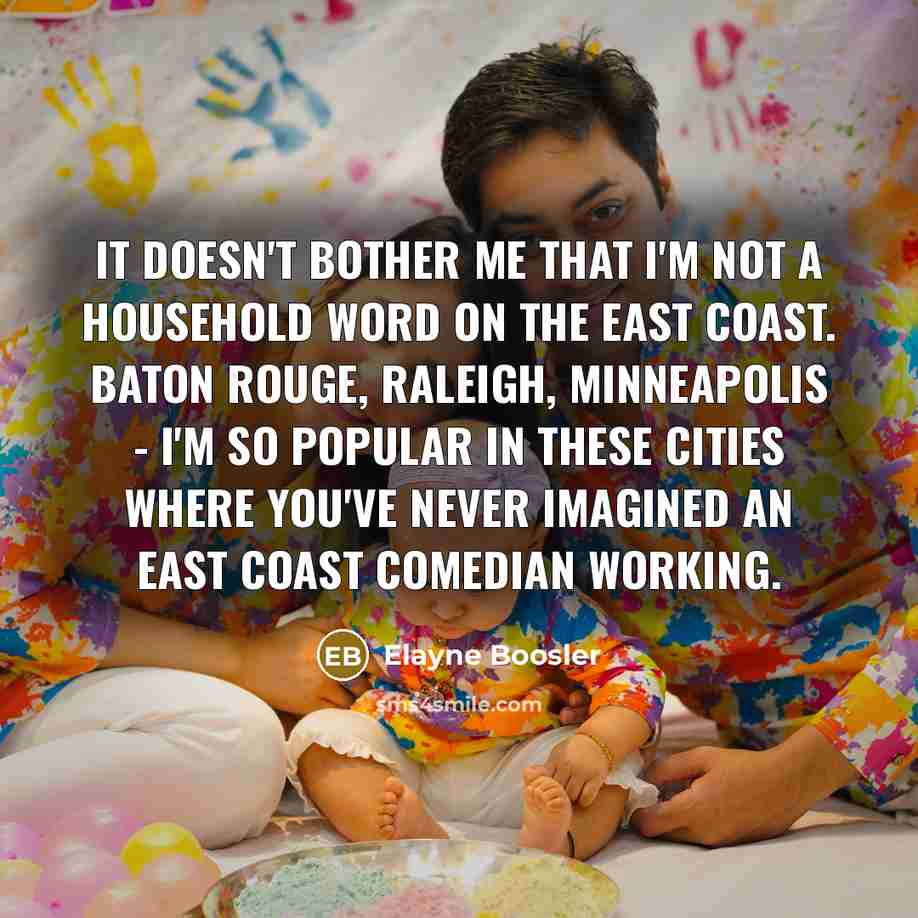 “It doesn't bother me that I'm not a household word on the East Coast. Baton Rouge, Raleigh, Minneapolis - I'm so popular in these cities where you've never imagined an East Coast comedian working.” quote by Elayne Boosler