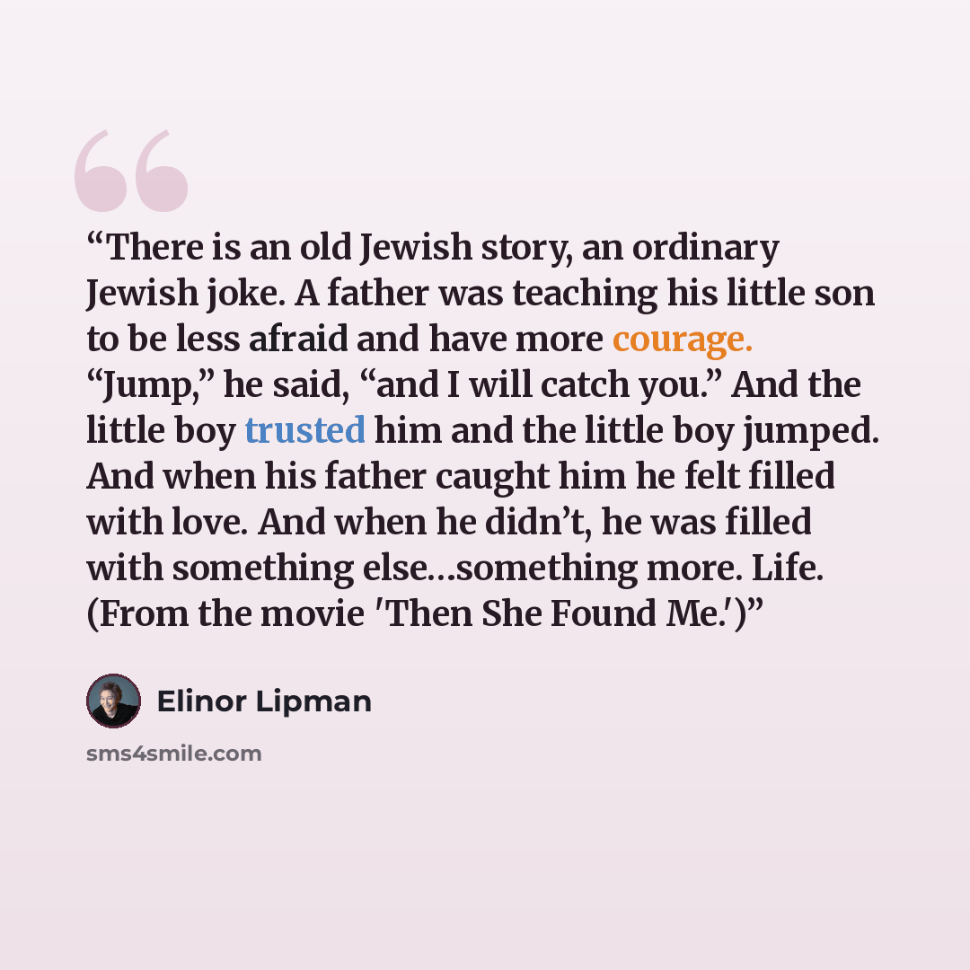 “There is an old Jewish story, an ordinary Jewish joke. A father was teaching his little son to be less afraid and have more courage. “Jump,” he said, “and I will catch you.” And the little boy trusted him and the little boy jumped. And when his father caught him he felt filled with love. And when…” quote by Elinor Lipman