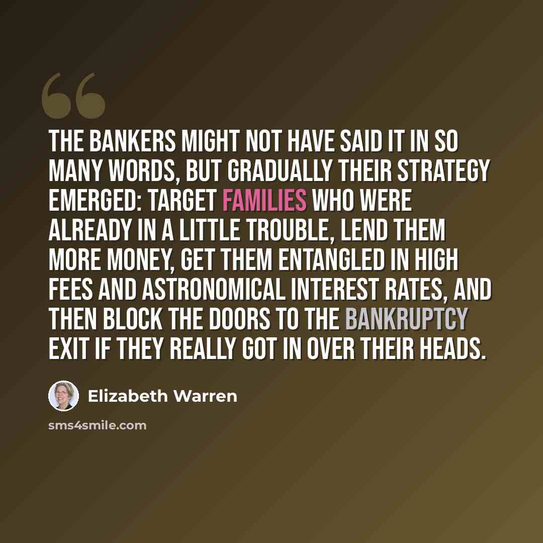 “The bankers might not have said it in so many words, but gradually their strategy emerged: Target families who were already in a little trouble, lend them more money, get them entangled in high fees and astronomical interest rates, and then block the doors to the bankruptcy exit if they really got…” quote by Elizabeth Warren