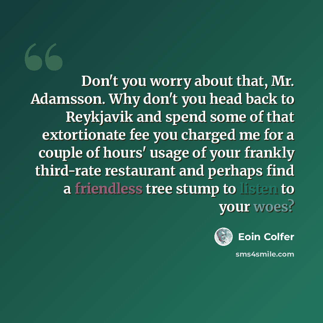 “Don't you worry about that, Mr. Adamsson. Why don't you head back to Reykjavik and spend some of that extortionate fee you charged me for a couple of hours' usage of your frankly third-rate restaurant and perhaps find a friendless tree stump to listen to your woes?” quote by Eoin Colfer