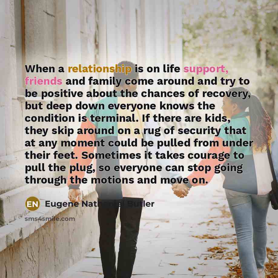 “When a relationship is on life support, friends and family come around and try to be positive about the chances of recovery, but deep down everyone knows the condition is terminal. If there are kids, they skip around on a rug of security that at any moment could be pulled from under their feet…” quote by Eugene Nathaniel Butler