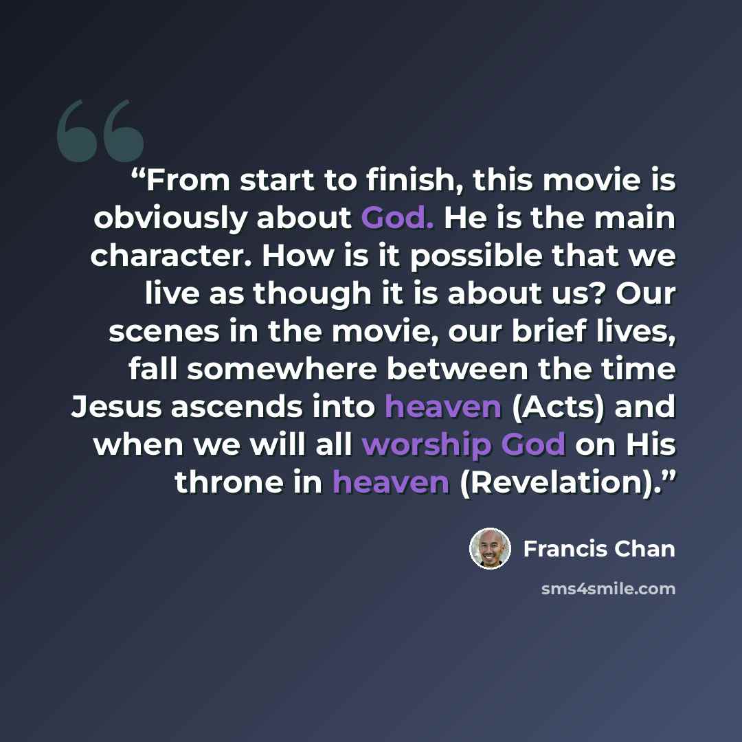 “From start to finish, this movie is obviously about God. He is the main character. How is it possible that we live as though it is about us? Our scenes in the movie, our brief lives, fall somewhere between the time Jesus ascends into heaven (Acts) and when we will all worship God on His throne in…” quote by Francis Chan