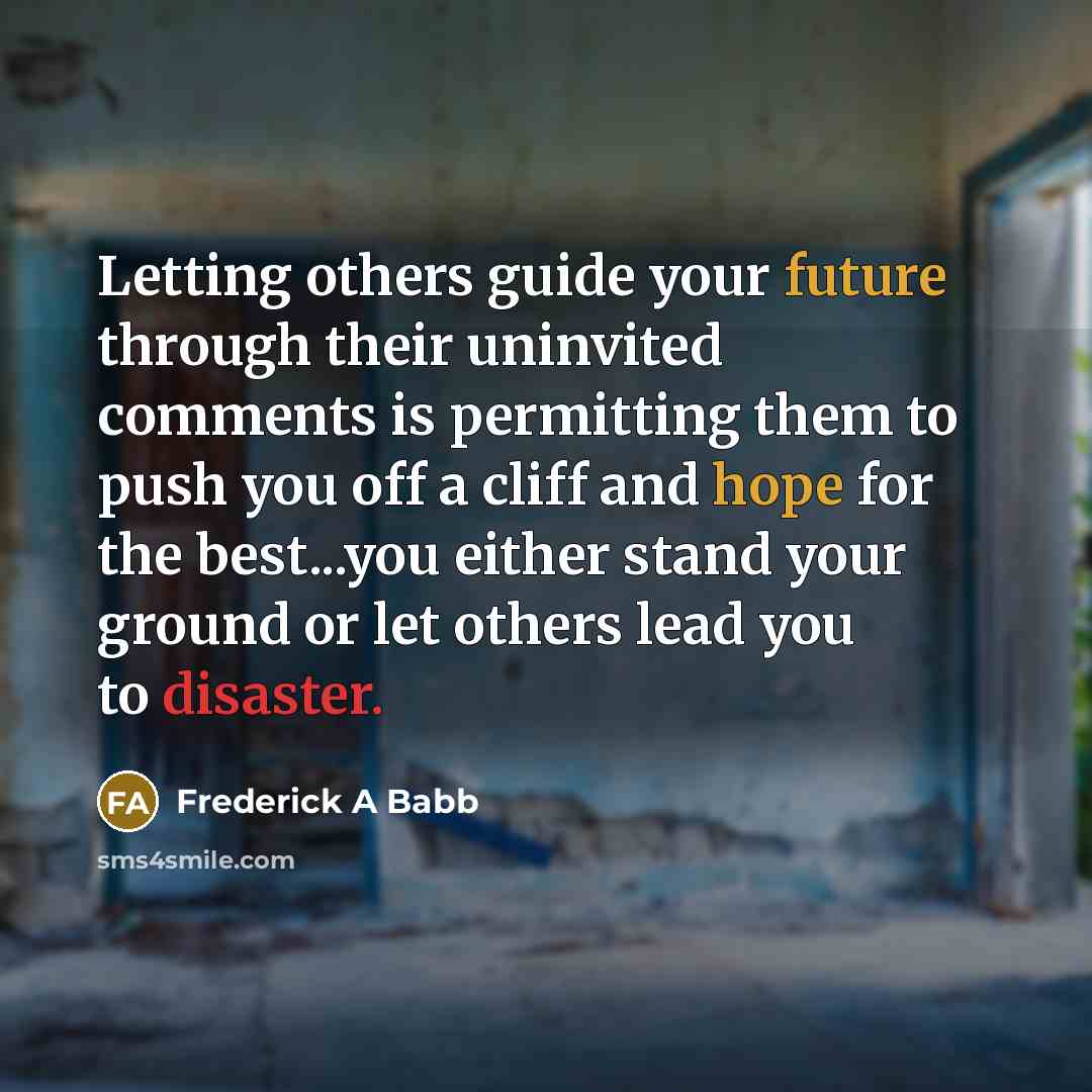 “Letting others guide your future through their uninvited comments is permitting them to push you off a cliff and hope for the best...you either stand your ground or let others lead you to disaster.” quote by Frederick A Babb