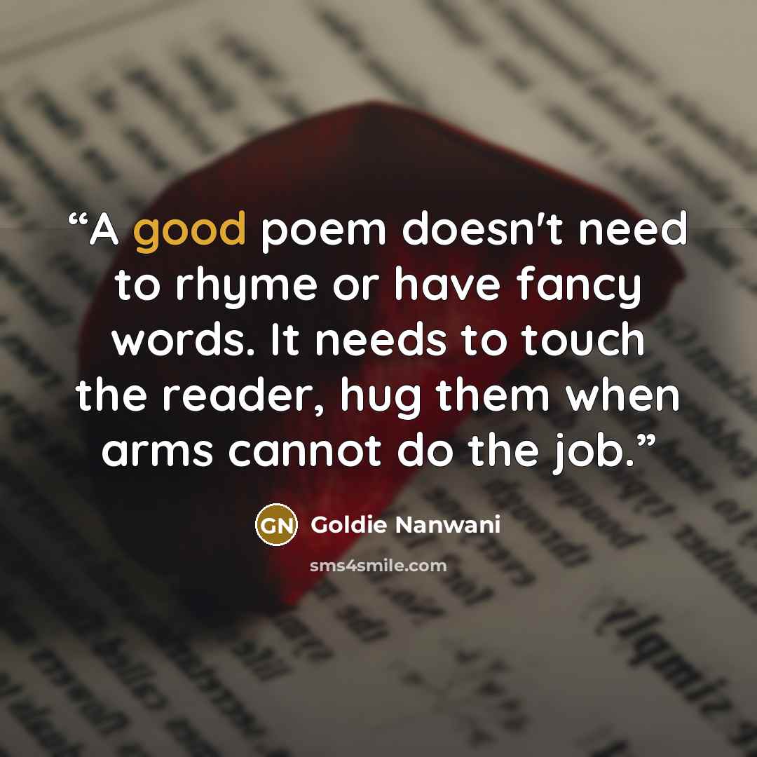 “A good poem doesn't need to rhyme or have fancy words. It needs to touch the reader, hug them when arms cannot do the job.” quote by Goldie Nanwani