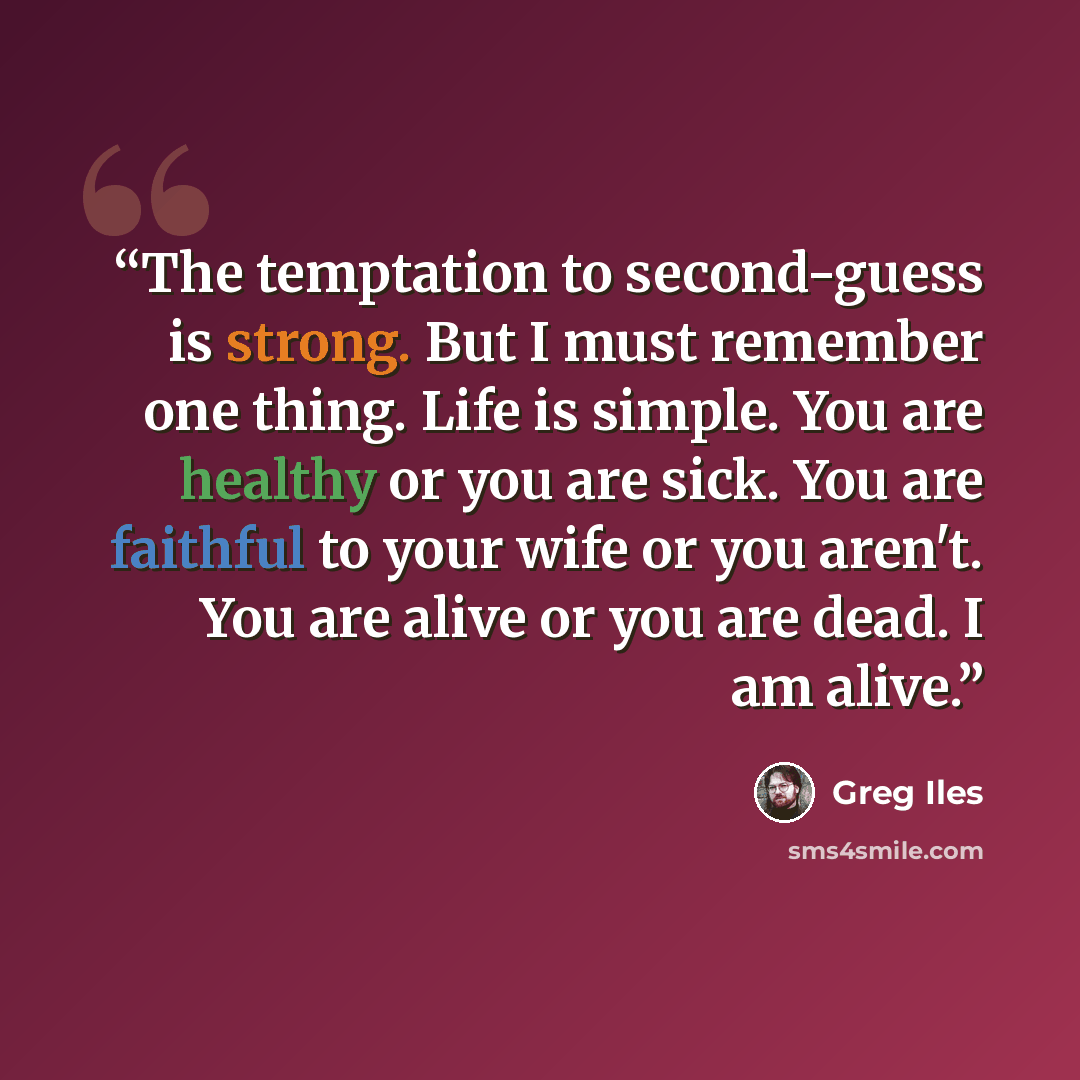 “The temptation to second-guess is strong. But I must remember one thing. Life is simple. You are healthy or you are sick. You are faithful to your wife or you aren't. You are alive or you are dead. I am alive.” quote by Greg Iles