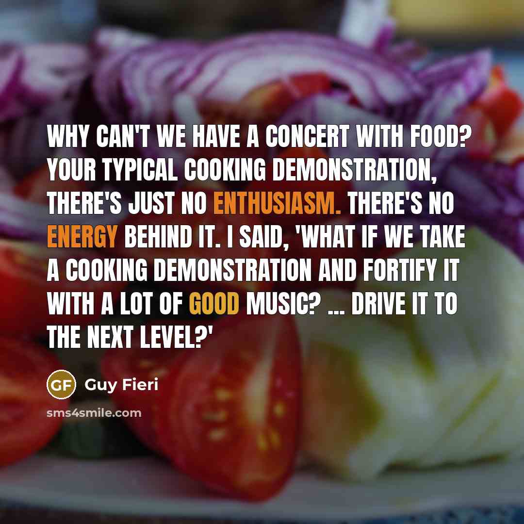 “Why can't we have a concert with food? Your typical cooking demonstration, there's just no enthusiasm. There's no energy behind it. I said, 'What if we take a cooking demonstration and fortify it with a lot of good music? ... Drive it to the next level?'” quote by Guy Fieri