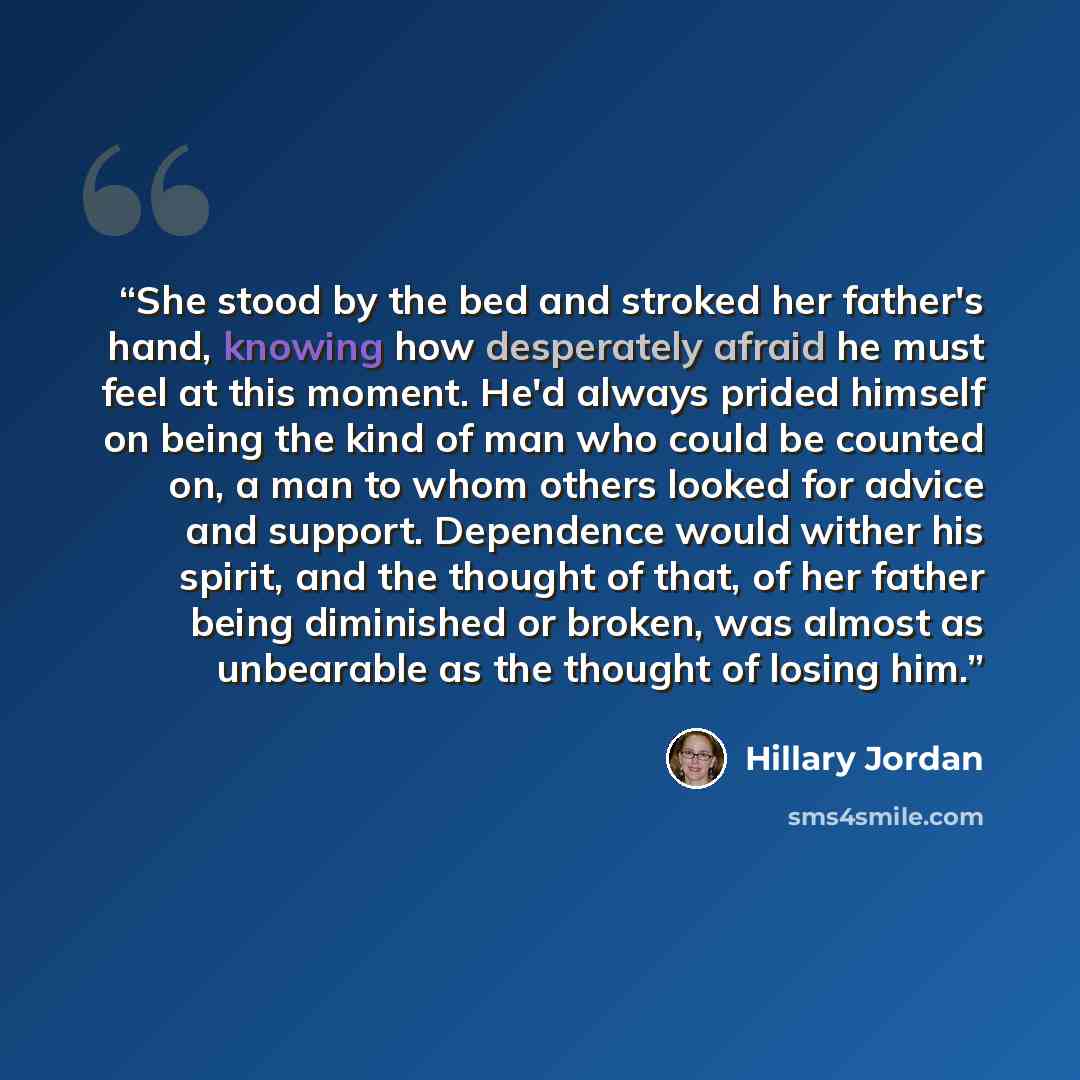 “She stood by the bed and stroked her father's hand, knowing how desperately afraid he must feel at this moment. He'd always prided himself on being the kind of man who could be counted on, a man to whom others looked for advice and support. Dependence would wither his spirit, and the thought of…” quote by Hillary Jordan