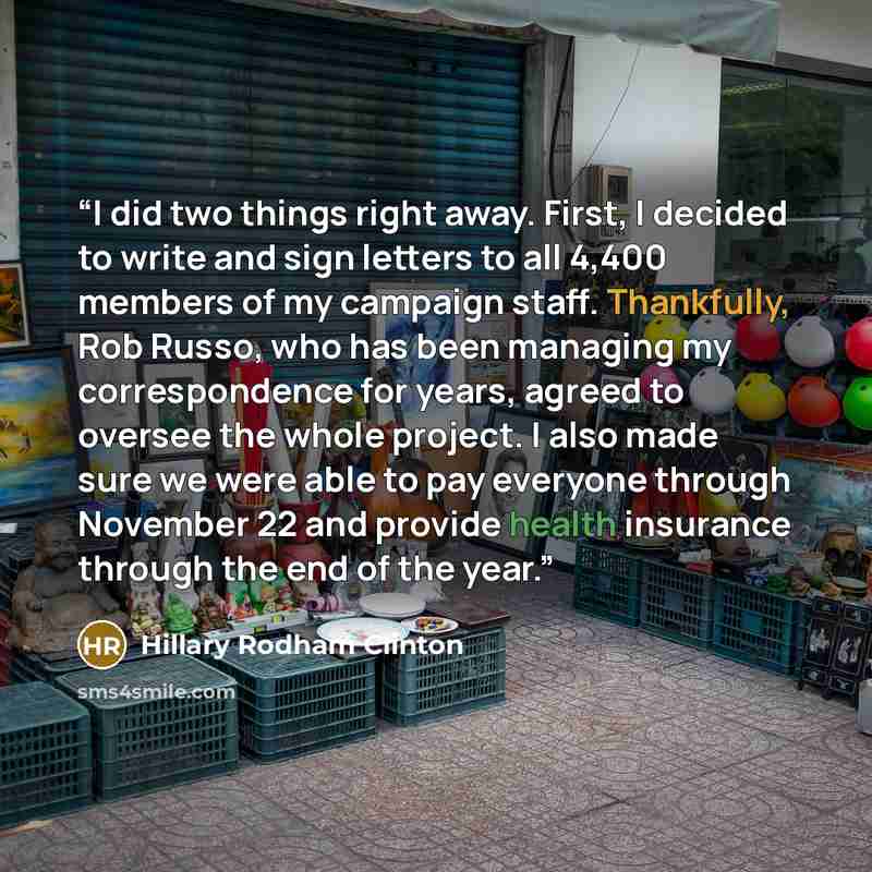 “I did two things right away. First, I decided to write and sign letters to all 4,400 members of my campaign staff. Thankfully, Rob Russo, who has been managing my correspondence for years, agreed to oversee the whole project. I also made sure we were able to pay everyone through November 22 and…” quote by Hillary Rodham Clinton
