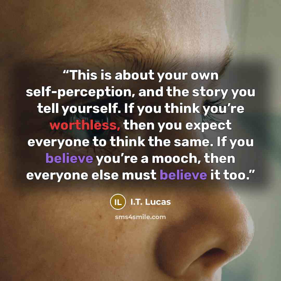 “This is about your own self-perception, and the story you tell yourself. If you think you’re worthless, then you expect everyone to think the same. If you believe you’re a mooch, then everyone else must believe it too.” quote by I.T. Lucas