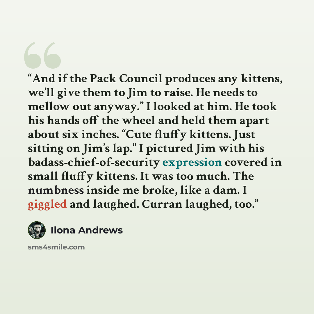 “And if the Pack Council produces any kittens, we’ll give them to Jim to raise. He needs to mellow out anyway.” I looked at him. He took his hands off the wheel and held them apart about six inches. “Cute fluffy kittens. Just sitting on Jim’s lap.” I pictured Jim with his badass-chief-of-security…” quote by Ilona Andrews