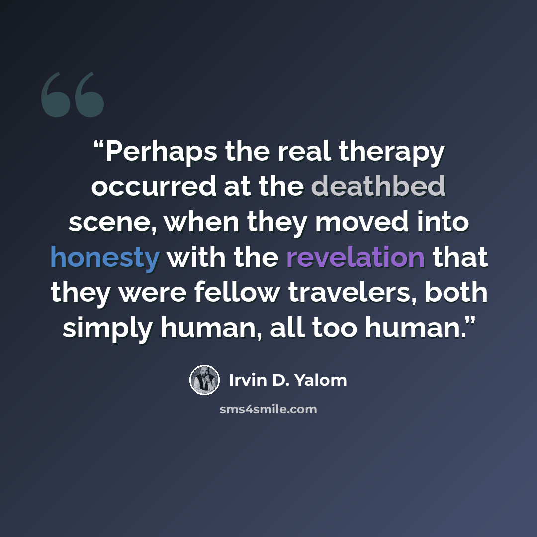 “Perhaps the real therapy occurred at the deathbed scene, when they moved into honesty with the revelation that they were fellow travelers, both simply human, all too human.” quote by Irvin D. Yalom