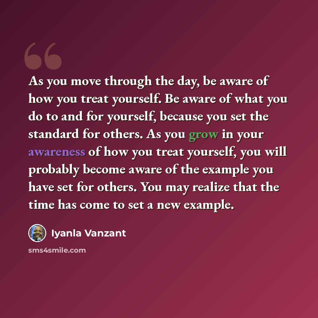 “As you move through the day, be aware of how you treat yourself. Be aware of what you do to and for yourself, because you set the standard for others. As you grow in your awareness of how you treat yourself, you will probably become aware of the example you have set for others. You may realize…” quote by Iyanla Vanzant