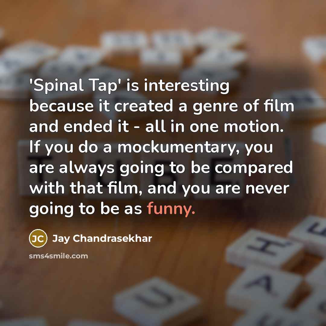 “'Spinal Tap' is interesting because it created a genre of film and ended it - all in one motion. If you do a mockumentary, you are always going to be compared with that film, and you are never going to be as funny.” quote by Jay Chandrasekhar