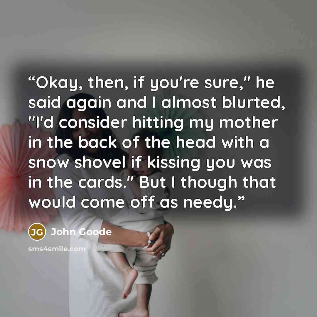“Okay, then, if you're sure," he said again and I almost blurted, "I'd consider hitting my mother in the back of the head with a snow shovel if kissing you was in the cards." But I though that would come off as needy.” quote by John Goode