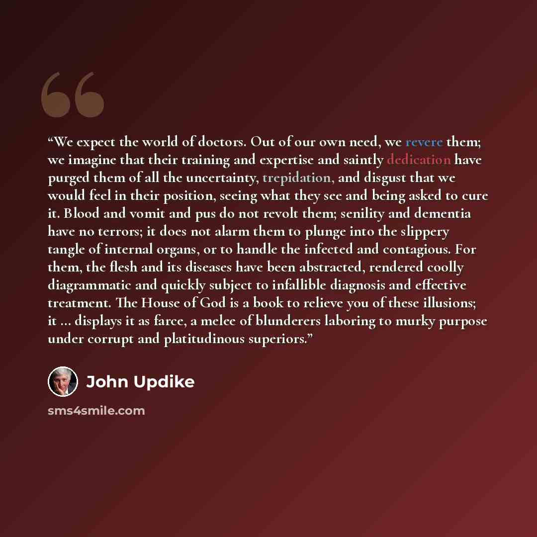 “We expect the world of doctors. Out of our own need, we revere them; we imagine that their training and expertise and saintly dedication have purged them of all the uncertainty, trepidation, and disgust that we would feel in their position, seeing what they see and being asked to cure it. Blood…” quote by John Updike