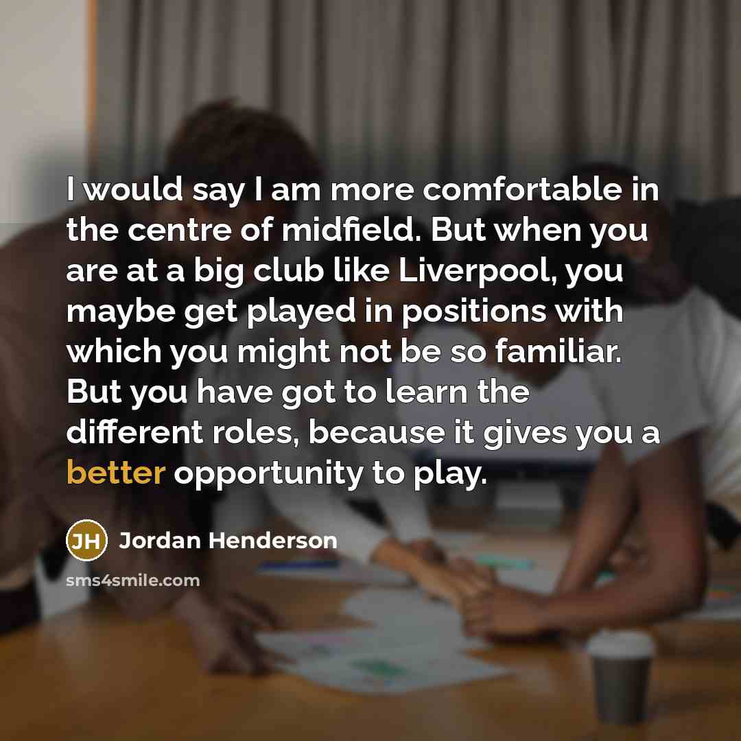 “I would say I am more comfortable in the centre of midfield. But when you are at a big club like Liverpool, you maybe get played in positions with which you might not be so familiar. But you have got to learn the different roles, because it gives you a better opportunity to play.” quote by Jordan Henderson