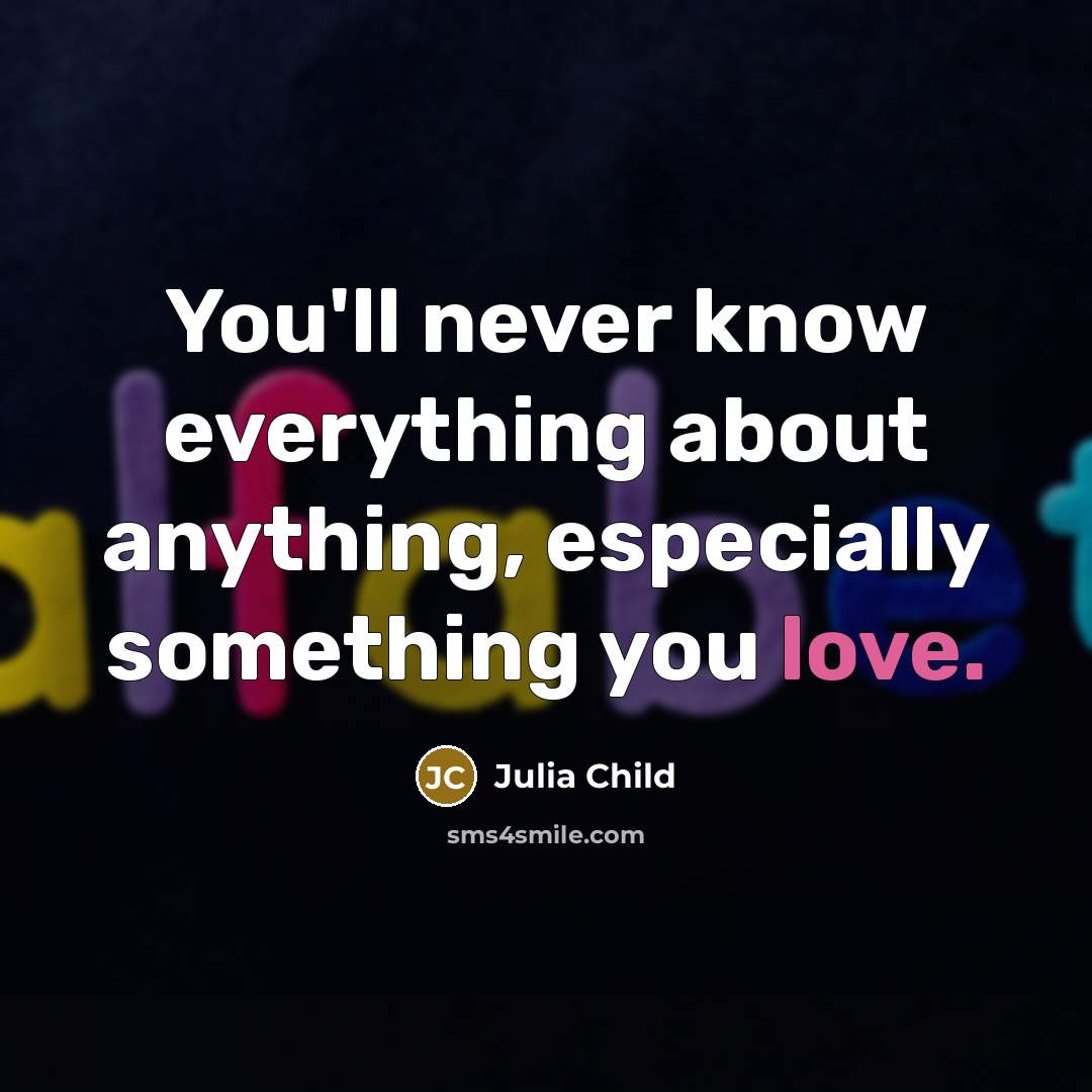 “You'll never know everything about anything, especially something you love.” quote by Julia Child
