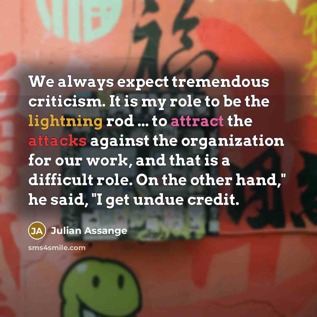 “We always expect tremendous criticism. It is my role to be the lightning rod ... to attract the attacks against the organization for our work, and that is a difficult role. On the other hand," he said, "I get undue credit.” quote by Julian Assange
