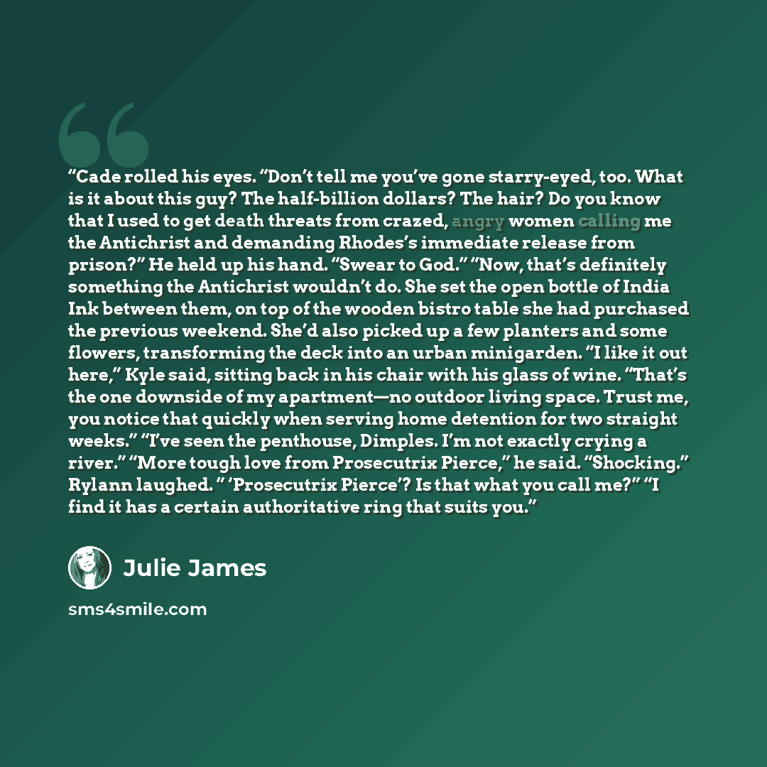 “Cade rolled his eyes. “Don’t tell me you’ve gone starry-eyed, too. What is it about this guy? The half-billion dollars? The hair? Do you know that I used to get death threats from crazed, angry women calling me the Antichrist and demanding Rhodes’s immediate release from prison?” He held up his…” quote by Julie James