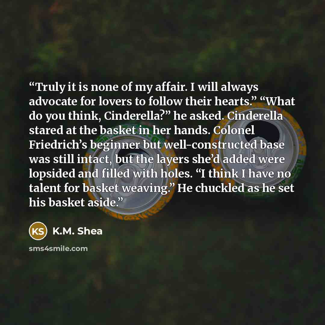 “Truly it is none of my affair. I will always advocate for lovers to follow their hearts.” “What do you think, Cinderella?” he asked. Cinderella stared at the basket in her hands. Colonel Friedrich’s beginner but well-constructed base was still intact, but the layers she’d added were lopsided and…” quote by K.M. Shea