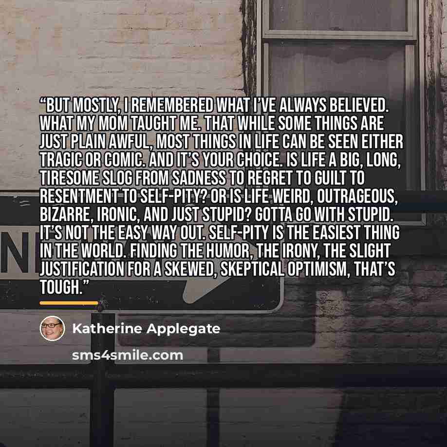 “But mostly, I remembered what I’ve always believed. What my mom taught me. That while some things are just plain awful, most things in life can be seen either tragic or comic. And it’s your choice. Is life a big, long, tiresome slog from sadness to regret to guilt to resentment to self-pity? Or is…” quote by Katherine Applegate