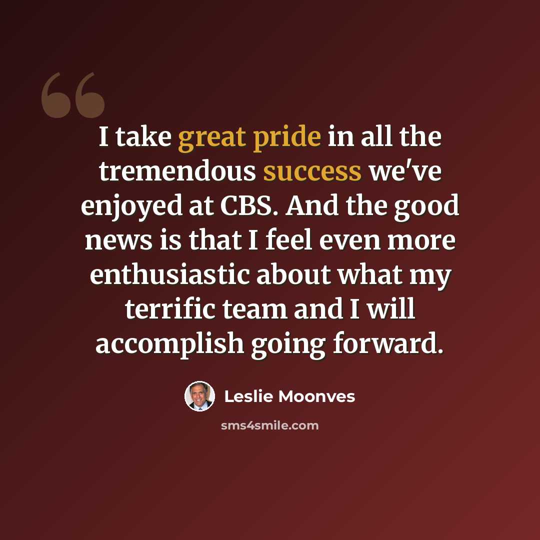 “I take great pride in all the tremendous success we've enjoyed at CBS. And the good news is that I feel even more enthusiastic about what my terrific team and I will accomplish going forward.” quote by Leslie Moonves