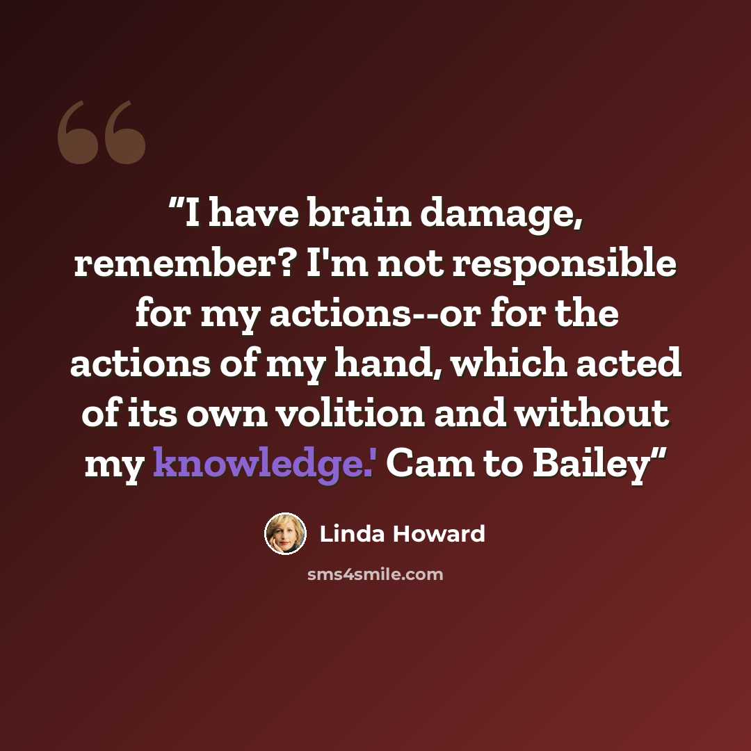 “I have brain damage, remember? I'm not responsible for my actions--or for the actions of my hand, which acted of its own volition and without my knowledge.' Cam to Bailey” quote by Linda Howard