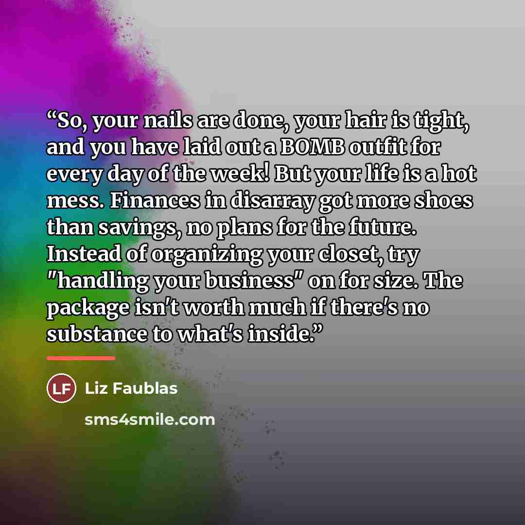 “So, your nails are done, your hair is tight, and you have laid out a BOMB outfit for every day of the week! But your life is a hot mess. Finances in disarray got more shoes than savings, no plans for the future. Instead of organizing your closet, try "handling your business" on for size. The…” quote by Liz Faublas