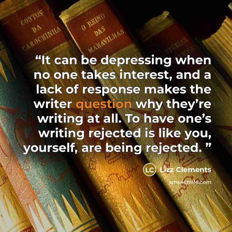 “It can be depressing when no one takes interest, and a lack of response makes the writer question why they’re writing at all. To have one’s writing rejected is like you, yourself, are being rejected.” quote by Lizz Clements
