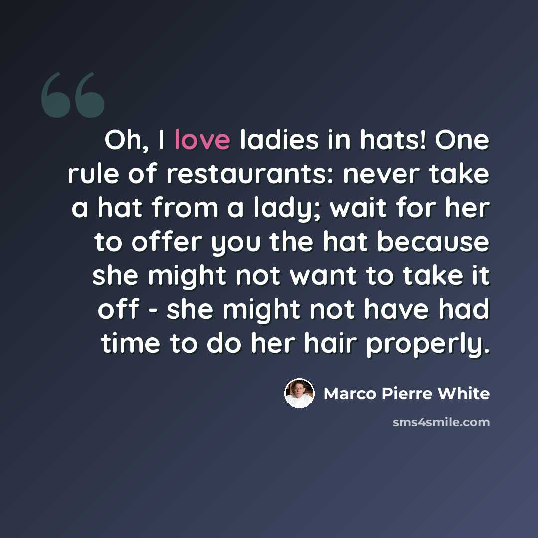 “Oh, I love ladies in hats! One rule of restaurants: never take a hat from a lady; wait for her to offer you the hat because she might not want to take it off - she might not have had time to do her hair properly.” quote by Marco Pierre White
