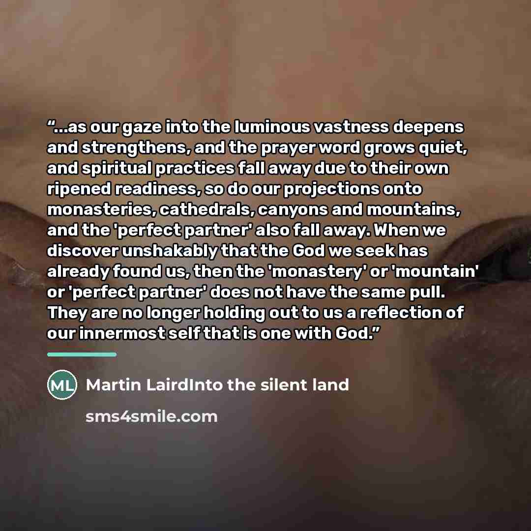 “...as our gaze into the luminous vastness deepens and strengthens, and the prayer word grows quiet, and spiritual practices fall away due to their own ripened readiness, so do our projections onto monasteries, cathedrals, canyons and mountains, and the 'perfect partner' also fall away. When we…” quote by Martin LairdInto the silent land
